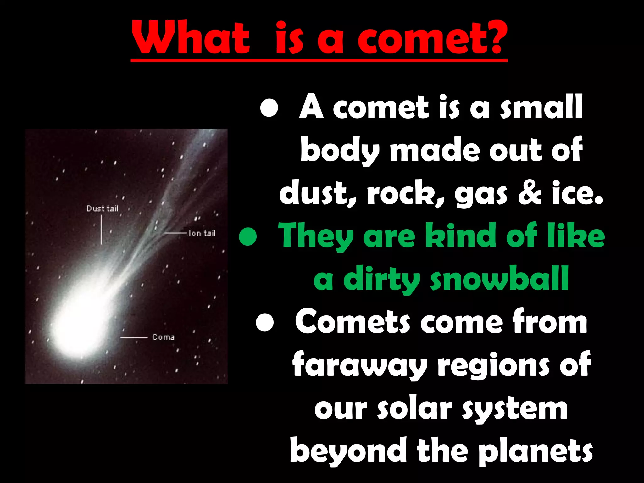 What is a comet?
• A comet is a small
body made out of
dust, rock, gas & ice.
• They are kind of like
a dirty snowball
• Comets come from
faraway regions of
our solar system
beyond the planets
 