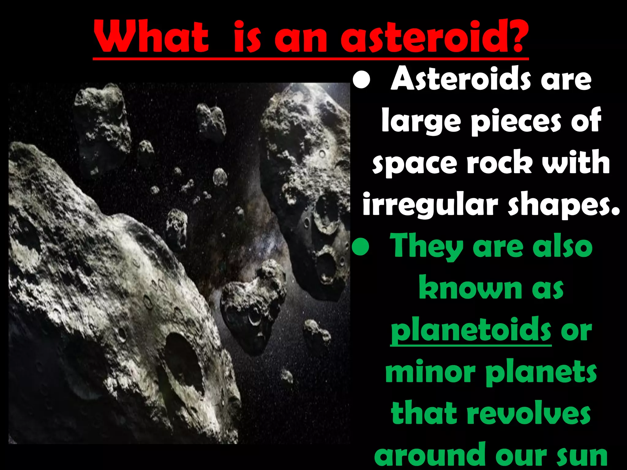What is an asteroid?
• Asteroids are
large pieces of
space rock with
irregular shapes.
• They are also
known as
planetoids or
minor planets
that revolves
around our sun
 