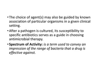 •The choice of agent(s) may also be guided by known
association of particular organisms in a given clinical
setting.
•After a pathogen is cultured, its susceptibility to
specific antibiotics serves as a guide in choosing
antimicrobial therapy.
•Spectrum of Activity: is a term used to convey an
impression of the range of bacteria that a drug is
effective against.
 
