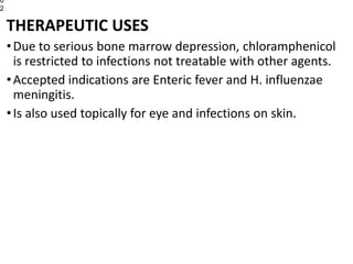 THERAPEUTIC USES
•Due to serious bone marrow depression, chloramphenicol
is restricted to infections not treatable with other agents.
•Accepted indications are Enteric fever and H. influenzae
meningitis.
•Is also used topically for eye and infections on skin.
0
2
 