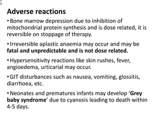Adverse reactions
•Bone marrow depression due to inhibition of
mitochondrial protein synthesis and is dose related, it is
reversible on stoppage of therapy.
•Irreversible aplastic anaemia may occur and may be
fatal and unpredictable and is not dose related.
•Hypersensitivity reactions like skin rushes, fever,
angioedema, urticarial may occur.
•GIT disturbances such as nausea, vomiting, glossitis,
diarrhoea, etc.
•Neonates and prematures infants may develop ‘Grey
baby syndrome’ due to cyanosis leading to death within
4-5 days.
0
3
 