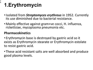 •Isolated from Streptomyces erythreus in 1952. Currently
its use diminished due to bacterial resistance.
•Mainly effective against gram+ve cocci, H. influenza,
rickettsiae, mycoplasma pneumonia etc.
Pharmacokinetics
•Erythromycin base is destroyed by gastric acid so it
exists as Erythromycin stearate or Erythromycin estolate
to resist gastric acid.
•These acid resistant salts are well absorbed and produce
good plasma levels.
0
6
1.Erythromycin
 