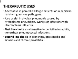 THERAPEUTIC USES
•Alternative in penicillin-allergic patients or in penicillin
resistant gram +ve pathogens.
•Also useful in atypical pneumonia caused by
Mycoplasma pneumonia, syphilis or infections with
Haemophilus influenza.
•First line choice as alternative to penicillin in syphilis,
gonorrhea, pneumococcal infections.
•Second line choice in bronchitis, otitis media and
sinusitis and chronic prostatitis.
0
8
 