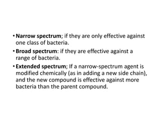 •Narrow spectrum; if they are only effective against
one class of bacteria.
•Broad spectrum: if they are effective against a
range of bacteria.
•Extended spectrum; If a narrow-spectrum agent is
modified chemically (as in adding a new side chain),
and the new compound is effective against more
bacteria than the parent compound.
 