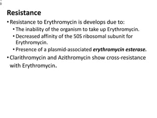 Resistance
•Resistance to Erythromycin is develops due to:
• The inability of the organism to take up Erythromycin.
• Decreased affinity of the 50S ribosomal subunit for
Erythromycin.
• Presence of a plasmid-associated erythromycin esterase.
•Clarithromycin and Azithromycin show cross-resistance
with Erythromycin.
1
0
 