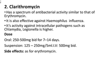 2. Clarithromycin
•Has a spectrum of antibacterial activity similar to that of
Erythromycin.
•It is also effective against Haemophilus influenza.
•It’s activity against intracellular pathogens such as
Chlamydia, Legionella is higher.
Dose
Oral: 250-500mg bid for 7–14 days.
Suspension: 125 – 250mg/5ml.I.V: 500mg bid.
Side effects: as for erythromycin.
1
2
 