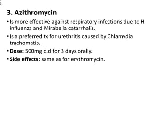 3. Azithromycin
•Is more effective against respiratory infections due to H
influenza and Mirabella catarrhalis.
•Is a preferred tx for urethritis caused by Chlamydia
trachomatis.
•Dose: 500mg o.d for 3 days orally.
•Side effects: same as for erythromycin.
1
3
 