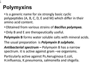 •Is a generic name for six strongly basic cyclic
polypeptides (A, B, C, D, E and M) which differ in their
amino acid content.
•Obtained from various strains of Bacillus polymyxa.
•Only B and E are therapeutically useful.
Polymyxin B forms water soluble salts with mineral acids.
The usual preparation is Polymyxin B sulphate.
Antibacterial spectrum – Polymyxin B has a narrow
spectrum. it is active against gram –ve organisms.
Particularly active against Ps.Aeruginosa E.coli,
H.influenza, K.pneumonia, salmonella and shigella.
1
5
Polymyxins
 