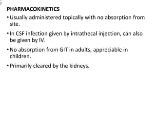 PHARMACOKINETICS
•Usually administered topically with no absorption from
site.
•In CSF infection given by intrathecal injection, can also
be given by IV.
•No absorption from GIT in adults, appreciable in
children.
•Primarily cleared by the kidneys.
1
7
 