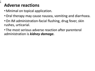 Adverse reactions
•Minimal on topical application.
•Oral therapy may cause nausea, vomiting and diarrhoea.
•On IM administration-facial flushing, drug fever, skin
rushes, urticarial.
•The most serious adverse reaction after parenteral
administration is kidney damage.
1
8
 