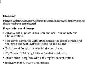 Interactions
Interactswithcephalosporins,chloramphenicol,heparinand tetracyclinesso
shouldnotbeco-administered.
Preparations and dosage
• Polymyxin B sulphate is available for local, oral or systemic
administration.
• Frequently combined with other antibiotics like bacitracin and
neomycin and with hydrocortisone for topical use.
• Oral dose: 4.0mg/kg daily in 3-4 divided doses.
• IM/IV dose: 1.2-2.5mg/daily in 3-4 divided doses.
• Intrathecally: 5mg/day with a 0.5 mg/ml concentration.
• Topically: 0.25% cream or ointment.
1
9
 