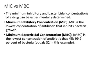 MIC vs MBC
•The minimum inhibitory and bactericidal concentrations
of a drug can be experimentally determined.
•Minimum Inhibitory Concentration (MIC): MIC is the
lowest concentration of antibiotic that inhibits bacterial
growth.
•Minimum Bactericidal Concentration (MBC): (MBC) is
the lowest concentration of antibiotic that kills 99.9
percent of bacteria (equals 32 in this example).
 