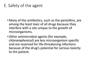 E. Safety of the agent
•Many of the antibiotics, such as the penicillins, are
among the least toxic of all drugs because they
interfere with a site unique to the growth of
microorganisms.
•Other antimicrobial agents (for example,
chloramphenicol) are less microorganism specific
and are reserved for life-threatening infections
because of the drug’s potential for serious toxicity
to the patient.
 