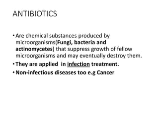 ANTIBIOTICS
•Are chemical substances produced by
microorganisms(Fungi, bacteria and
actinomycetes) that suppress growth of fellow
microorganisms and may eventually destroy them.
•They are applied in infection treatment.
•Non-infectious diseases too e.g Cancer
 