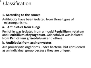 Classification
1. According to the source.
Antibiotics have been isolated from three types of
microorganisms.
a. Antibiotics from Fungi
Penicillin was isolated from a mould Penicillium notatum
and Penicillium chrysogenum. Griseofulvin was isolated
from Penicillium griseofulvum and others.
b. Antibiotics from actinomycetes
Are prokaryotic organisms under bacteria, but considered
as an individual group because they are unique.
5
 