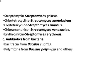 •Streptomycin-Streptomyces griseus.
•Chlortetracycline-Streptomyces aureofaciens.
•Oxytetracycline-Streptomyces rimosus.
•Chloramphenicol-Streptomyces venezuelae.
•Erythromycin-Streptomyces erythreus.
c. Antibiotics from bacteria
•Bacitracin from Bacillus subtilis.
•Polymixins from Bacillus polymyxa and others.
6
 