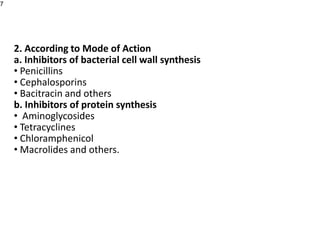 2. According to Mode of Action
a. Inhibitors of bacterial cell wall synthesis
• Penicillins
• Cephalosporins
• Bacitracin and others
b. Inhibitors of protein synthesis
• Aminoglycosides
• Tetracyclines
• Chloramphenicol
• Macrolides and others.
7
 