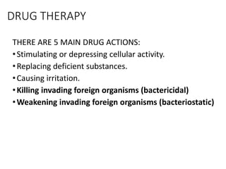 DRUG THERAPY
THERE ARE 5 MAIN DRUG ACTIONS:
•Stimulating or depressing cellular activity.
•Replacing deficient substances.
•Causing irritation.
•Killing invading foreign organisms (bactericidal)
•Weakening invading foreign organisms (bacteriostatic)
 