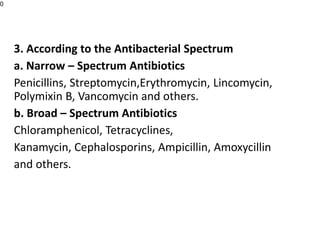 3. According to the Antibacterial Spectrum
a. Narrow – Spectrum Antibiotics
Penicillins, Streptomycin,Erythromycin, Lincomycin,
Polymixin B, Vancomycin and others.
b. Broad – Spectrum Antibiotics
Chloramphenicol, Tetracyclines,
Kanamycin, Cephalosporins, Ampicillin, Amoxycillin
and others.
0
 