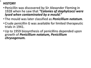 HISTORY
•Penicillin was discovered by Sir Alexander Fleming in
1928 when he saw that “Colonies of staphylcocci were
lysed when contaminated by a mould.”
•The mould was later classified as Penicillium notatum.
•Crude penicillin G was available for limited therapeutic
trials in 1941.
•Up to 1959 biosynthesis of penicillins depended upon
growth of Penicillium notatum, Penicillium
chrysogenum.
3
 