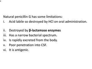 Natural penicillin G has some limitations:
i. Acid labile so destroyed by HCl on oral administration.
ii. Destroyed by β-lactamase enzymes
iii. Has a narrow bacterial spectrum.
iv. Is rapidly excreted from the body.
v. Poor penetration into CSF.
vi. It is antigenic.
4
 