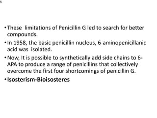 •These limitations of Penicillin G led to search for better
compounds.
•In 1958, the basic penicillin nucleus, 6-aminopenicillanic
acid was isolated.
•Now, It is possible to synthetically add side chains to 6-
APA to produce a range of penicillins that collectively
overcome the first four shortcomings of penicillin G.
•Isosterism-Bioisosteres
5
 