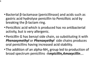 •Bacterial β-lactamase (penicillinase) and acids such as
gastric acid hydrolyse penicillin to Penicilloic acid by
breaking the β-lactam ring.
•Penicilloic acid which is produced has no antibacterial
activity, but is very allergenic.
•Penicillin G has benzyl side chain, so substituting it with
Phenoxymethyl or Phenoxyethyl side chains produces
oral penicillins having increased acid stability.
•The addition of an alpha-NH3 group led to production of
broad spectrum penicillins -Ampicillin,Amoxycillin….
8
 