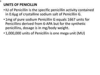 UNITS OF PENICILLIN
•IU of Penicillin is the specific penicillin activity contained
in 0.6µg of crystalline sodium salt of Penicillin G.
•1mg of pure sodium Penicillin G equals 1667 units for
Penicillins derived from 6-APA but for the synthetic
penicillins, dosage is in mg/body weight.
•1,000,000 units of Penicillin is one mega unit (MU)
9
 