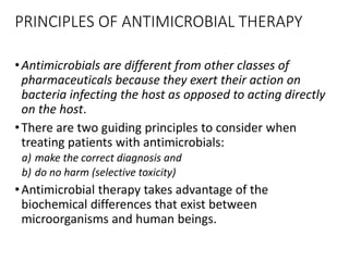 PRINCIPLES OF ANTIMICROBIAL THERAPY
•Antimicrobials are different from other classes of
pharmaceuticals because they exert their action on
bacteria infecting the host as opposed to acting directly
on the host.
•There are two guiding principles to consider when
treating patients with antimicrobials:
a) make the correct diagnosis and
b) do no harm (selective toxicity)
•Antimicrobial therapy takes advantage of the
biochemical differences that exist between
microorganisms and human beings.
 