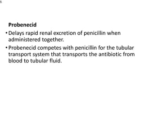 Probenecid
•Delays rapid renal excretion of penicillin when
administered together.
•Probenecid competes with penicillin for the tubular
transport system that transports the antibiotic from
blood to tubular fluid.
5
 