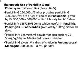 Therapeutic Use of Penicillin G and
Phenoxymethylpenicillins (Penicillin V)
•Penicillin G 250,000U/5ml or procaine penicillin G
300,000U/ml are drugs of choice in Pneumonia, given
by IM 300,000 – 600,000 units 12 hourly for 7-10 days.
•Penicillin V 125/250/500mg tablets useful in Tonsillitis,
Pharyngitis & Endocarditis given orally,500mg qid for 10
days.
Penicillin V 125mg/5ml powder for suspension: 25-
50mg/kg/day in 3-6 divided doses in children.
Penicillin G given I.V is drug of choice in Pneumococcal
Meningitis 300,000IU – 8 MU per day.
6
 