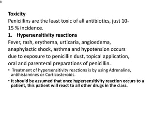 Toxicity
Penicillins are the least toxic of all antibiotics, just 10-
15 % incidence.
1. Hypersensitivity reactions
Fever, rash, erythema, urticaria, angioedema,
anaphylactic shock, asthma and hypotension occurs
due to exposure to penicillin dust, topical application,
oral and parenteral preparations of penicillin.
• Treatment of hypersensitivity reactions is by using Adrenaline,
antihistamines or Corticosteroids.
• It should be assumed that once hypersensitivity reaction occurs to a
patient, this patient will react to all other drugs in the class.
8
 