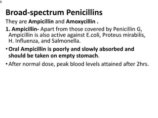 Broad-spectrum Penicillins
They are Ampicillin and Amoxycillin .
1. Ampicillin- Apart from those covered by Penicillin G,
Ampicillin is also active against E.coli, Proteus mirabilis,
H. Influenza, and Salmonella.
•Oral Ampicillin is poorly and slowly absorbed and
should be taken on empty stomach.
•After normal dose, peak blood levels attained after 2hrs.
9
 