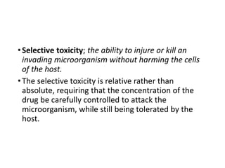 •Selective toxicity; the ability to injure or kill an
invading microorganism without harming the cells
of the host.
•The selective toxicity is relative rather than
absolute, requiring that the concentration of the
drug be carefully controlled to attack the
microorganism, while still being tolerated by the
host.
 