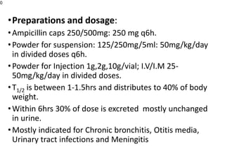 •Preparations and dosage:
•Ampicillin caps 250/500mg: 250 mg q6h.
•Powder for suspension: 125/250mg/5ml: 50mg/kg/day
in divided doses q6h.
•Powder for Injection 1g,2g,10g/vial; I.V/I.M 25-
50mg/kg/day in divided doses.
•T1/2 is between 1-1.5hrs and distributes to 40% of body
weight.
•Within 6hrs 30% of dose is excreted mostly unchanged
in urine.
•Mostly indicated for Chronic bronchitis, Otitis media,
Urinary tract infections and Meningitis
0
 