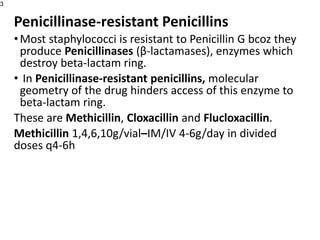 Penicillinase-resistant Penicillins
•Most staphylococci is resistant to Penicillin G bcoz they
produce Penicillinases (β-lactamases), enzymes which
destroy beta-lactam ring.
• In Penicillinase-resistant penicillins, molecular
geometry of the drug hinders access of this enzyme to
beta-lactam ring.
These are Methicillin, Cloxacillin and Flucloxacillin.
Methicillin 1,4,6,10g/vial–IM/IV 4-6g/day in divided
doses q4-6h
3
 