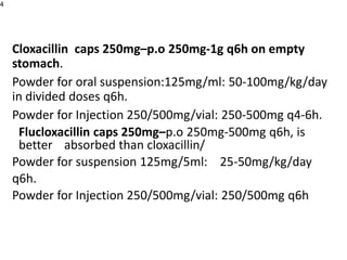 Cloxacillin caps 250mg–p.o 250mg-1g q6h on empty
stomach.
Powder for oral suspension:125mg/ml: 50-100mg/kg/day
in divided doses q6h.
Powder for Injection 250/500mg/vial: 250-500mg q4-6h.
Flucloxacillin caps 250mg–p.o 250mg-500mg q6h, is
better absorbed than cloxacillin/
Powder for suspension 125mg/5ml: 25-50mg/kg/day
q6h.
Powder for Injection 250/500mg/vial: 250/500mg q6h
4
 