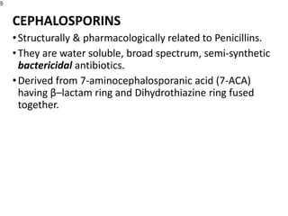 CEPHALOSPORINS
•Structurally & pharmacologically related to Penicillins.
•They are water soluble, broad spectrum, semi-synthetic
bactericidal antibiotics.
•Derived from 7-aminocephalosporanic acid (7-ACA)
having β–lactam ring and Dihydrothiazine ring fused
together.
5
 