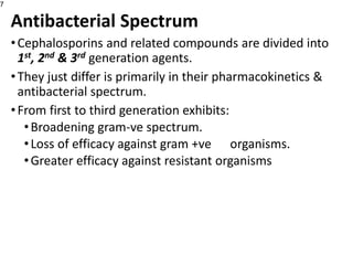 Antibacterial Spectrum
•Cephalosporins and related compounds are divided into
1st, 2nd & 3rd generation agents.
•They just differ is primarily in their pharmacokinetics &
antibacterial spectrum.
•From first to third generation exhibits:
•Broadening gram-ve spectrum.
•Loss of efficacy against gram +ve organisms.
•Greater efficacy against resistant organisms
7
 