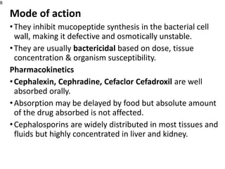 Mode of action
•They inhibit mucopeptide synthesis in the bacterial cell
wall, making it defective and osmotically unstable.
•They are usually bactericidal based on dose, tissue
concentration & organism susceptibility.
Pharmacokinetics
•Cephalexin, Cephradine, Cefaclor Cefadroxil are well
absorbed orally.
•Absorption may be delayed by food but absolute amount
of the drug absorbed is not affected.
•Cephalosporins are widely distributed in most tissues and
fluids but highly concentrated in liver and kidney.
8
 