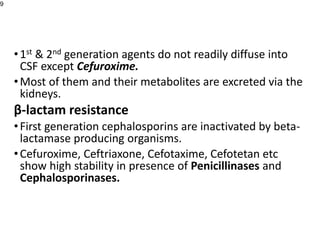•1st & 2nd generation agents do not readily diffuse into
CSF except Cefuroxime.
•Most of them and their metabolites are excreted via the
kidneys.
β-lactam resistance
•First generation cephalosporins are inactivated by beta-
lactamase producing organisms.
•Cefuroxime, Ceftriaxone, Cefotaxime, Cefotetan etc
show high stability in presence of Penicillinases and
Cephalosporinases.
9
 