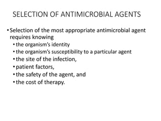 SELECTION OF ANTIMICROBIAL AGENTS
•Selection of the most appropriate antimicrobial agent
requires knowing
• the organism’s identity
• the organism’s susceptibility to a particular agent
•the site of the infection,
•patient factors,
•the safety of the agent, and
•the cost of therapy.
 