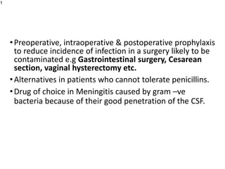 •Preoperative, intraoperative & postoperative prophylaxis
to reduce incidence of infection in a surgery likely to be
contaminated e.g Gastrointestinal surgery, Cesarean
section, vaginal hysterectomy etc.
•Alternatives in patients who cannot tolerate penicillins.
•Drug of choice in Meningitis caused by gram –ve
bacteria because of their good penetration of the CSF.
1
 