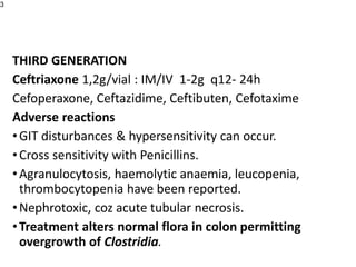 THIRD GENERATION
Ceftriaxone 1,2g/vial : IM/IV 1-2g q12- 24h
Cefoperaxone, Ceftazidime, Ceftibuten, Cefotaxime
Adverse reactions
•GIT disturbances & hypersensitivity can occur.
•Cross sensitivity with Penicillins.
•Agranulocytosis, haemolytic anaemia, leucopenia,
thrombocytopenia have been reported.
•Nephrotoxic, coz acute tubular necrosis.
•Treatment alters normal flora in colon permitting
overgrowth of Clostridia.
3
 