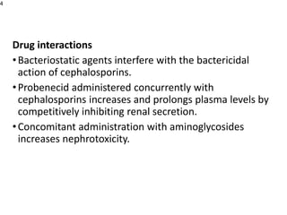 Drug interactions
•Bacteriostatic agents interfere with the bactericidal
action of cephalosporins.
•Probenecid administered concurrently with
cephalosporins increases and prolongs plasma levels by
competitively inhibiting renal secretion.
•Concomitant administration with aminoglycosides
increases nephrotoxicity.
4
 