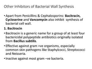 Other Inhibitors of Bacterial Wall Synthesis
•Apart from Penicillins & Cephalosporins: Bacitracin,
Cycloserine and Vancomycin also inhibit synthesis of
bacterial cell wall.
1. Bacitracin
•Bacitracin is a generic name for a group of at least four
bactericidal polypeptide antibiotics originally isolated
from Bacillus subtilis.
•Effective against gram +ve organisms, especially
common skin pathogens like Staphylcocci, Streptococci
and Neisseria.
•Inactive against most gram –ve bacteria.
 