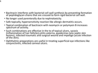 • Bacitracin interferes with bacterial cell wall synthesis by preventing formation
of peptidoglycan chains that are crossed to form rigid bacterial cell wall.
• No longer used parenterally due to nephrotoxicity.
• Safe topically, hypersensitivity reaction like allergic dermatitis occurs.
• Topical combination of bacitracin with neomycin or polymyxin B increases
spectrum of activity.
• Such combinations are effective in the tx of topical ulcers, sycosis
(inflammation of hair follicles),otitis externa, pyodermas (any septic skin
lesions), infected traumatic and surgical wound and impetigo (acute infection
of the skin).
• Ophthalmic preparations are useful in treating superficial eye infections like
conjunctivitis, infected corneal ulcers.
6
 