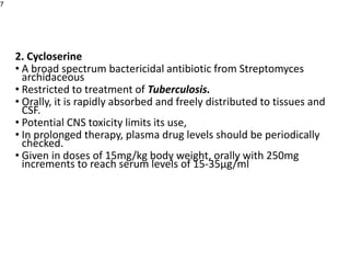2. Cycloserine
• A broad spectrum bactericidal antibiotic from Streptomyces
archidaceous
• Restricted to treatment of Tuberculosis.
• Orally, it is rapidly absorbed and freely distributed to tissues and
CSF.
• Potential CNS toxicity limits its use,
• In prolonged therapy, plasma drug levels should be periodically
checked.
• Given in doses of 15mg/kg body weight, orally with 250mg
increments to reach serum levels of 15-35µg/ml
7
 