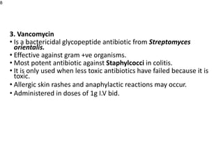 3. Vancomycin
• Is a bactericidal glycopeptide antibiotic from Streptomyces
orientalis.
• Effective against gram +ve organisms.
• Most potent antibiotic against Staphylcocci in colitis.
• It is only used when less toxic antibiotics have failed because it is
toxic.
• Allergic skin rashes and anaphylactic reactions may occur.
• Administered in doses of 1g I.V bid.
8
 