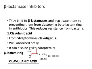β-lactamase Inhibitors
•They bind to β-lactamases and inactivate them so
preventing them from destroying beta-lactam ring
in antibiotics. This reduces resistance from bacteria.
1.Clavulanic acid
•From Streptomyces clavuligerus.
•Well absorbed orally.
•It can also be given parenterally.
O
N
COOH
CH-CH2OH
β-lactam ring
O
CLAVULANIC ACID
 